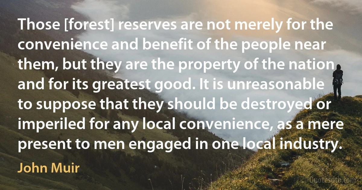 Those [forest] reserves are not merely for the convenience and benefit of the people near them, but they are the property of the nation and for its greatest good. It is unreasonable to suppose that they should be destroyed or imperiled for any local convenience, as a mere present to men engaged in one local industry. (John Muir)