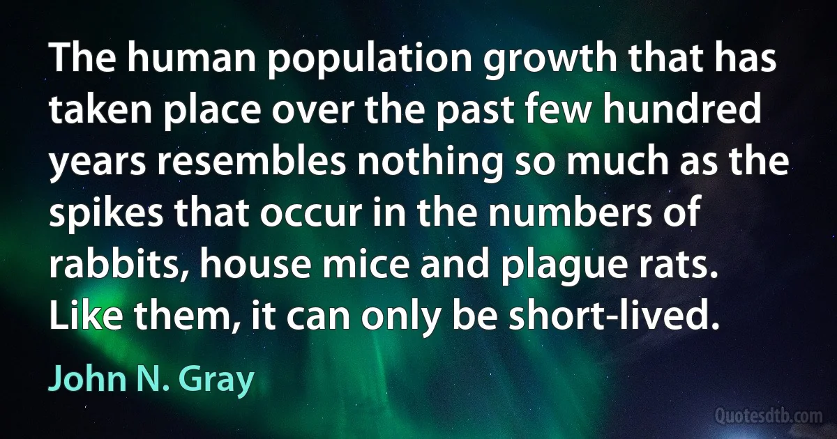 The human population growth that has taken place over the past few hundred years resembles nothing so much as the spikes that occur in the numbers of rabbits, house mice and plague rats. Like them, it can only be short-lived. (John N. Gray)