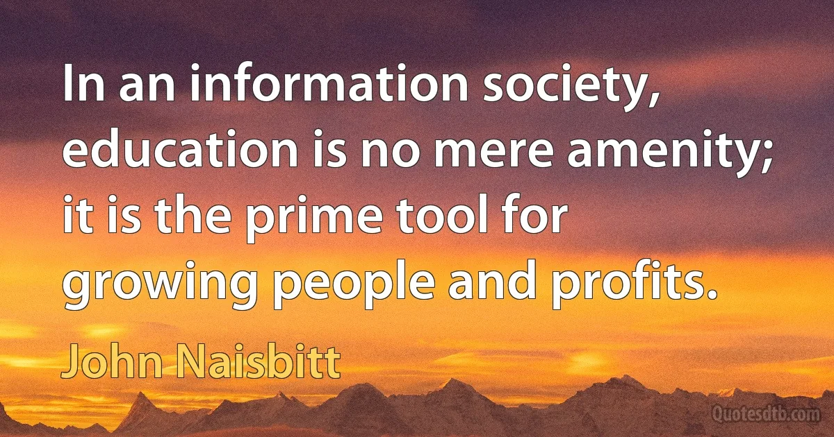 In an information society, education is no mere amenity; it is the prime tool for growing people and profits. (John Naisbitt)