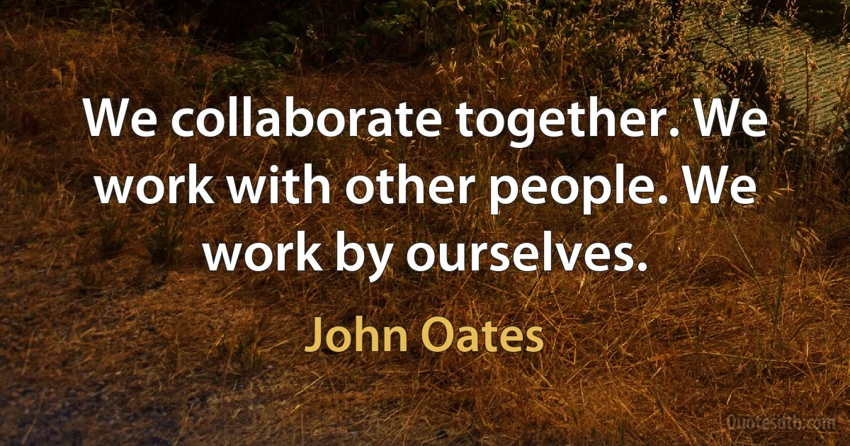 We collaborate together. We work with other people. We work by ourselves. (John Oates)