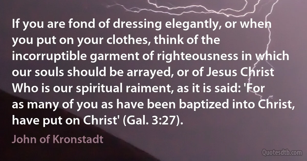 If you are fond of dressing elegantly, or when you put on your clothes, think of the incorruptible garment of righteousness in which our souls should be arrayed, or of Jesus Christ Who is our spiritual raiment, as it is said: 'For as many of you as have been baptized into Christ, have put on Christ' (Gal. 3:27). (John of Kronstadt)