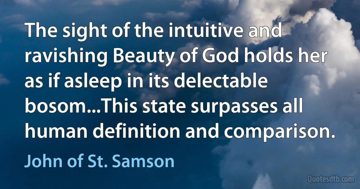 The sight of the intuitive and ravishing Beauty of God holds her as if asleep in its delectable bosom...This state surpasses all human definition and comparison. (John of St. Samson)