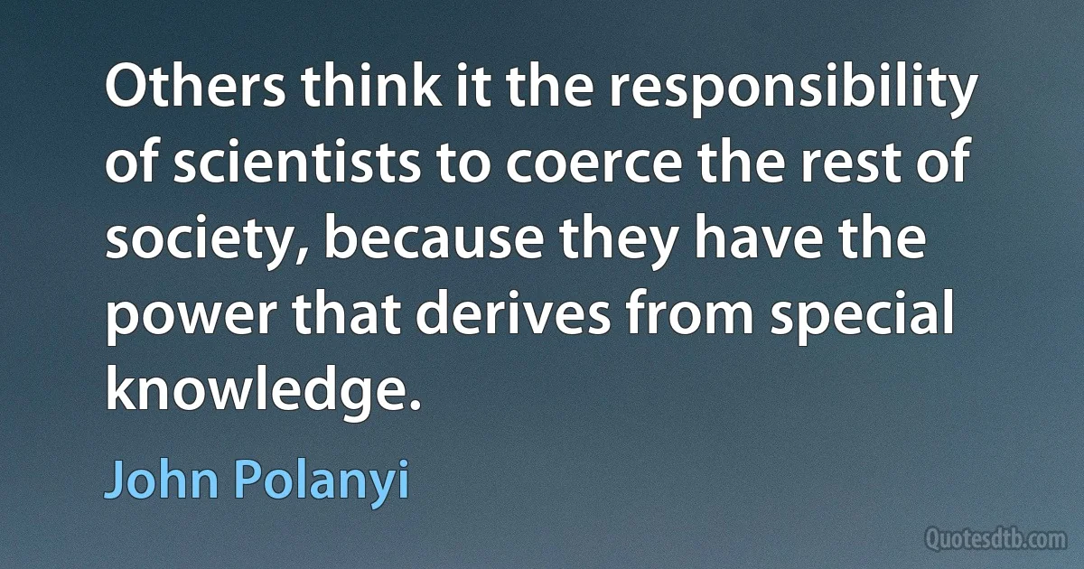 Others think it the responsibility of scientists to coerce the rest of society, because they have the power that derives from special knowledge. (John Polanyi)