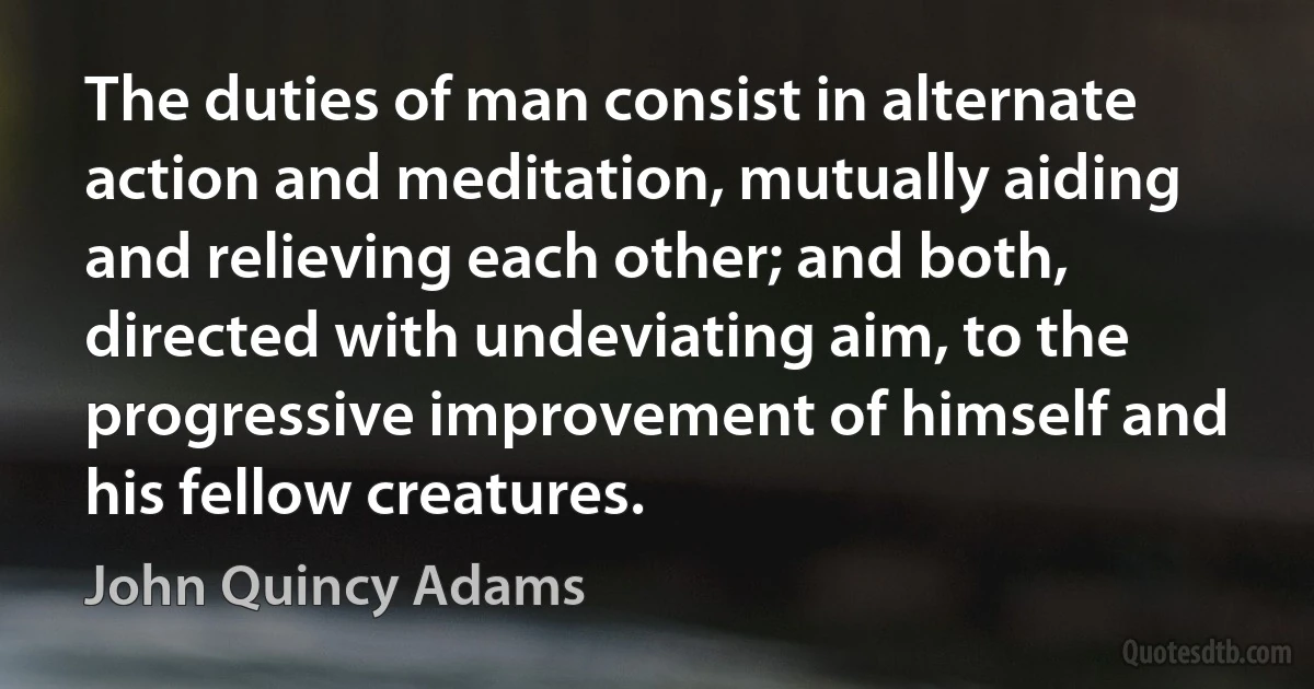 The duties of man consist in alternate action and meditation, mutually aiding and relieving each other; and both, directed with undeviating aim, to the progressive improvement of himself and his fellow creatures. (John Quincy Adams)