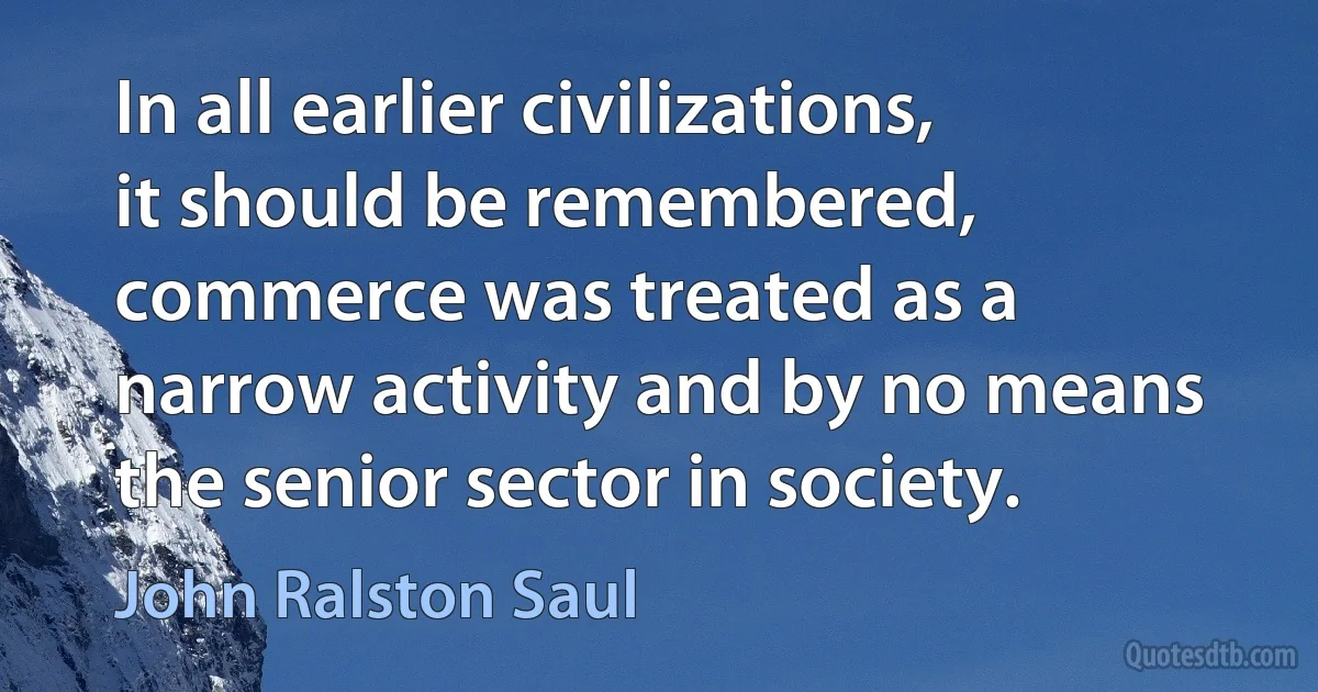 In all earlier civilizations, it should be remembered, commerce was treated as a narrow activity and by no means the senior sector in society. (John Ralston Saul)