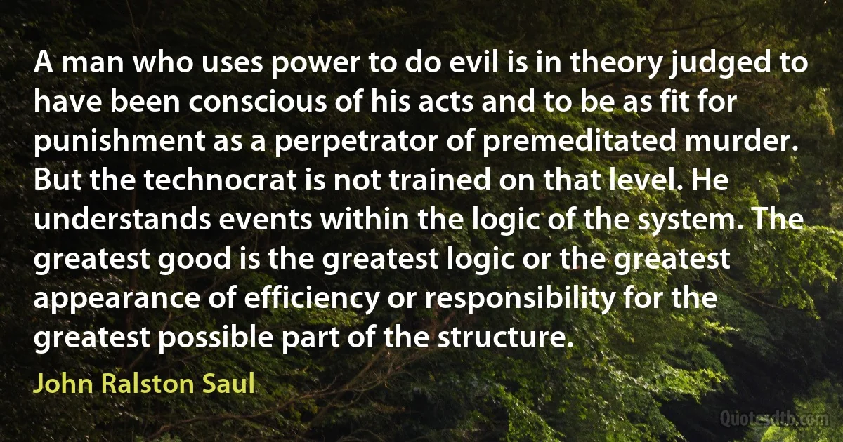 A man who uses power to do evil is in theory judged to have been conscious of his acts and to be as fit for punishment as a perpetrator of premeditated murder. But the technocrat is not trained on that level. He understands events within the logic of the system. The greatest good is the greatest logic or the greatest appearance of efficiency or responsibility for the greatest possible part of the structure. (John Ralston Saul)