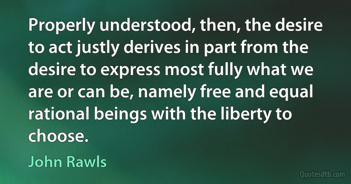 Properly understood, then, the desire to act justly derives in part from the desire to express most fully what we are or can be, namely free and equal rational beings with the liberty to choose. (John Rawls)