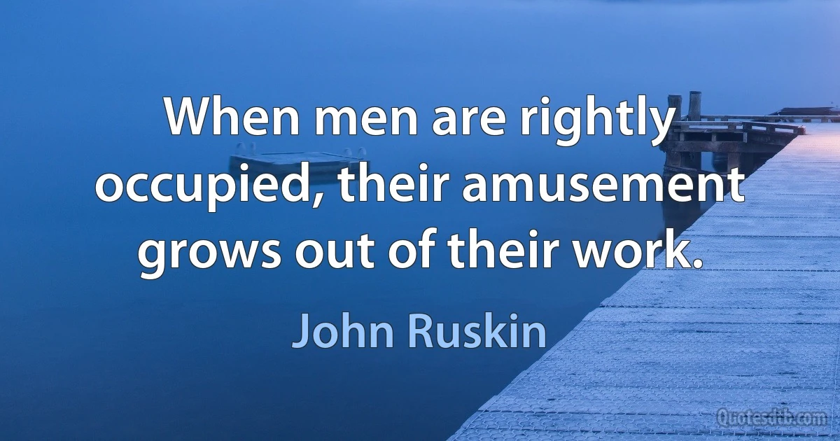 When men are rightly occupied, their amusement grows out of their work. (John Ruskin)