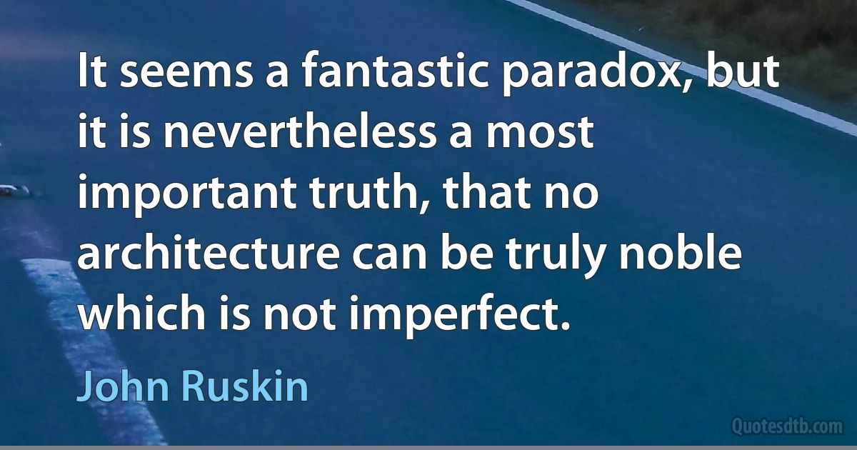 It seems a fantastic paradox, but it is nevertheless a most important truth, that no architecture can be truly noble which is not imperfect. (John Ruskin)