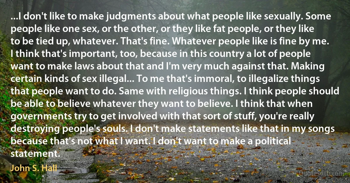 ...I don't like to make judgments about what people like sexually. Some people like one sex, or the other, or they like fat people, or they like to be tied up, whatever. That's fine. Whatever people like is fine by me. I think that's important, too, because in this country a lot of people want to make laws about that and I'm very much against that. Making certain kinds of sex illegal... To me that's immoral, to illegalize things that people want to do. Same with religious things. I think people should be able to believe whatever they want to believe. I think that when governments try to get involved with that sort of stuff, you're really destroying people's souls. I don't make statements like that in my songs because that's not what I want. I don't want to make a political statement. (John S. Hall)