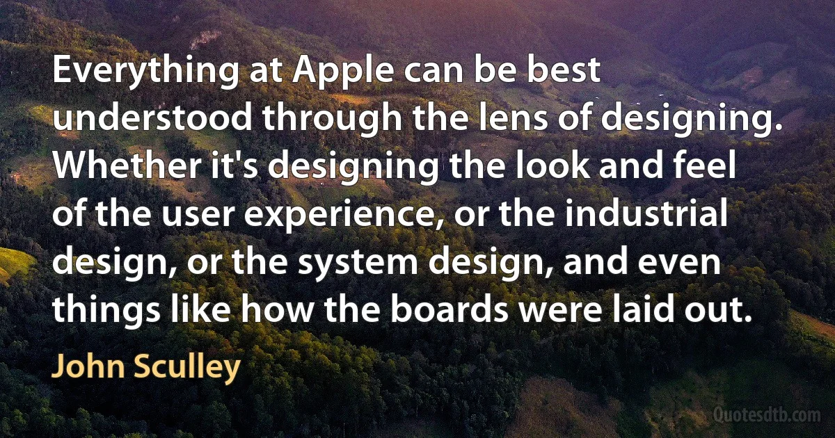 Everything at Apple can be best understood through the lens of designing. Whether it's designing the look and feel of the user experience, or the industrial design, or the system design, and even things like how the boards were laid out. (John Sculley)