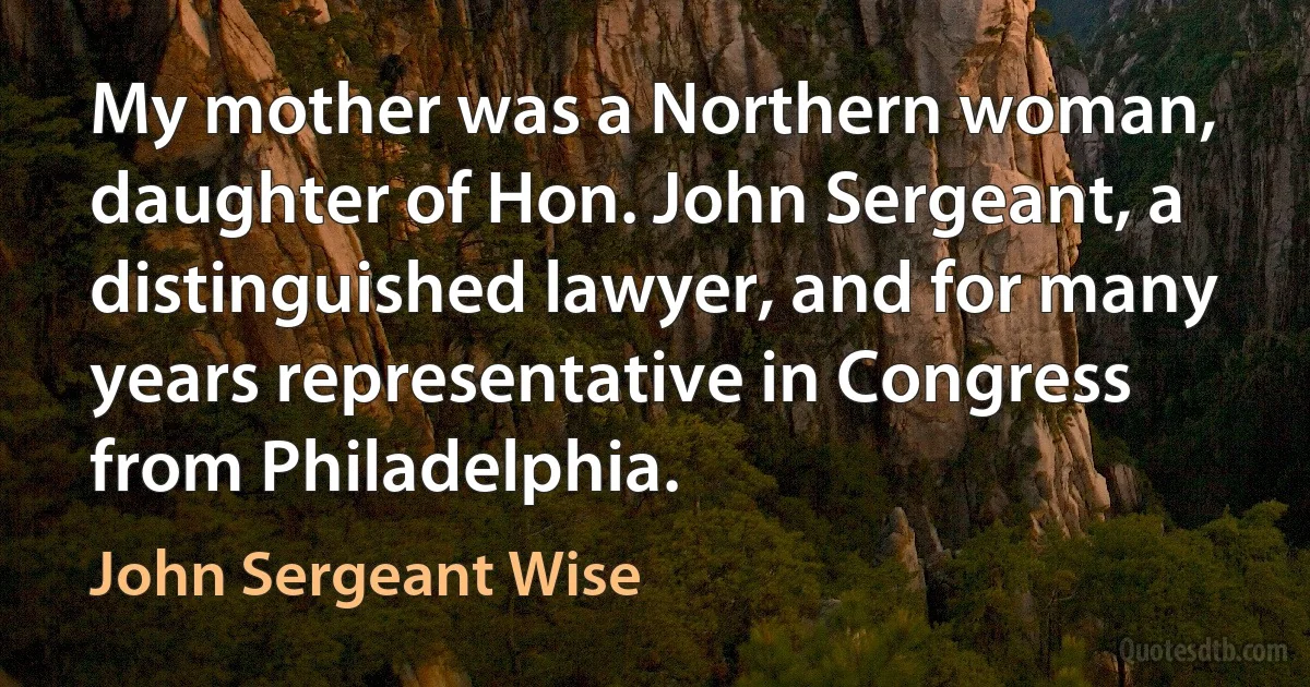 My mother was a Northern woman, daughter of Hon. John Sergeant, a distinguished lawyer, and for many years representative in Congress from Philadelphia. (John Sergeant Wise)