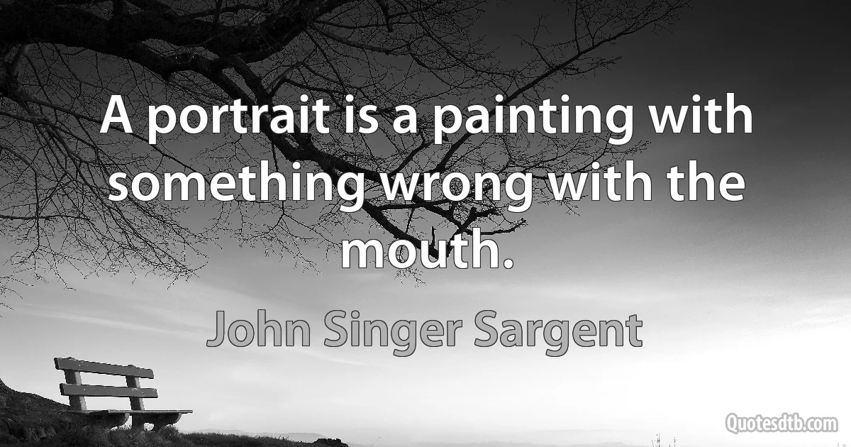 A portrait is a painting with something wrong with the mouth. (John Singer Sargent)