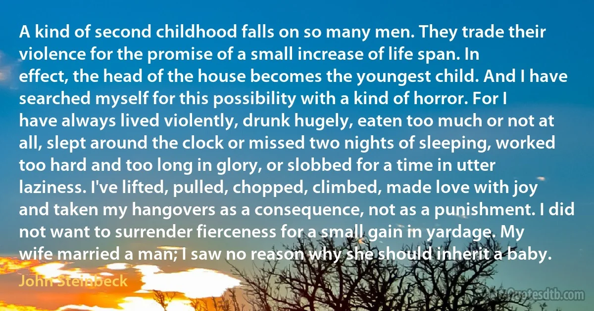 A kind of second childhood falls on so many men. They trade their violence for the promise of a small increase of life span. In effect, the head of the house becomes the youngest child. And I have searched myself for this possibility with a kind of horror. For I have always lived violently, drunk hugely, eaten too much or not at all, slept around the clock or missed two nights of sleeping, worked too hard and too long in glory, or slobbed for a time in utter laziness. I've lifted, pulled, chopped, climbed, made love with joy and taken my hangovers as a consequence, not as a punishment. I did not want to surrender fierceness for a small gain in yardage. My wife married a man; I saw no reason why she should inherit a baby. (John Steinbeck)