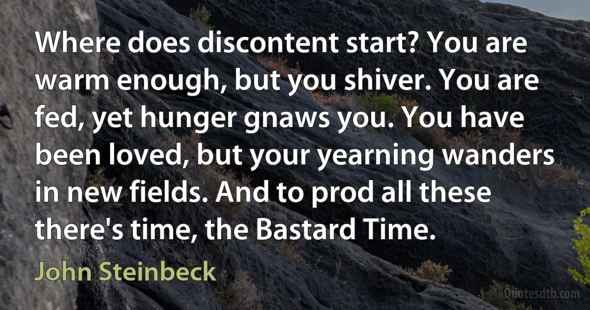 Where does discontent start? You are warm enough, but you shiver. You are fed, yet hunger gnaws you. You have been loved, but your yearning wanders in new fields. And to prod all these there's time, the Bastard Time. (John Steinbeck)