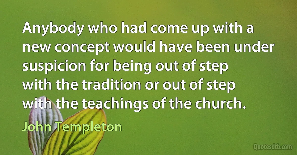 Anybody who had come up with a new concept would have been under suspicion for being out of step with the tradition or out of step with the teachings of the church. (John Templeton)