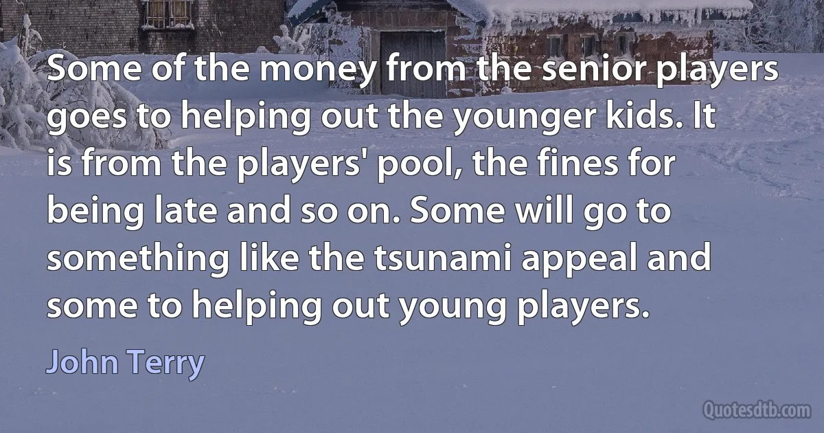 Some of the money from the senior players goes to helping out the younger kids. It is from the players' pool, the fines for being late and so on. Some will go to something like the tsunami appeal and some to helping out young players. (John Terry)