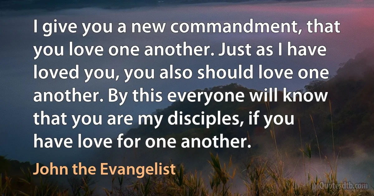 I give you a new commandment, that you love one another. Just as I have loved you, you also should love one another. By this everyone will know that you are my disciples, if you have love for one another. (John the Evangelist)