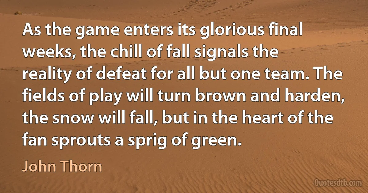 As the game enters its glorious final weeks, the chill of fall signals the reality of defeat for all but one team. The fields of play will turn brown and harden, the snow will fall, but in the heart of the fan sprouts a sprig of green. (John Thorn)