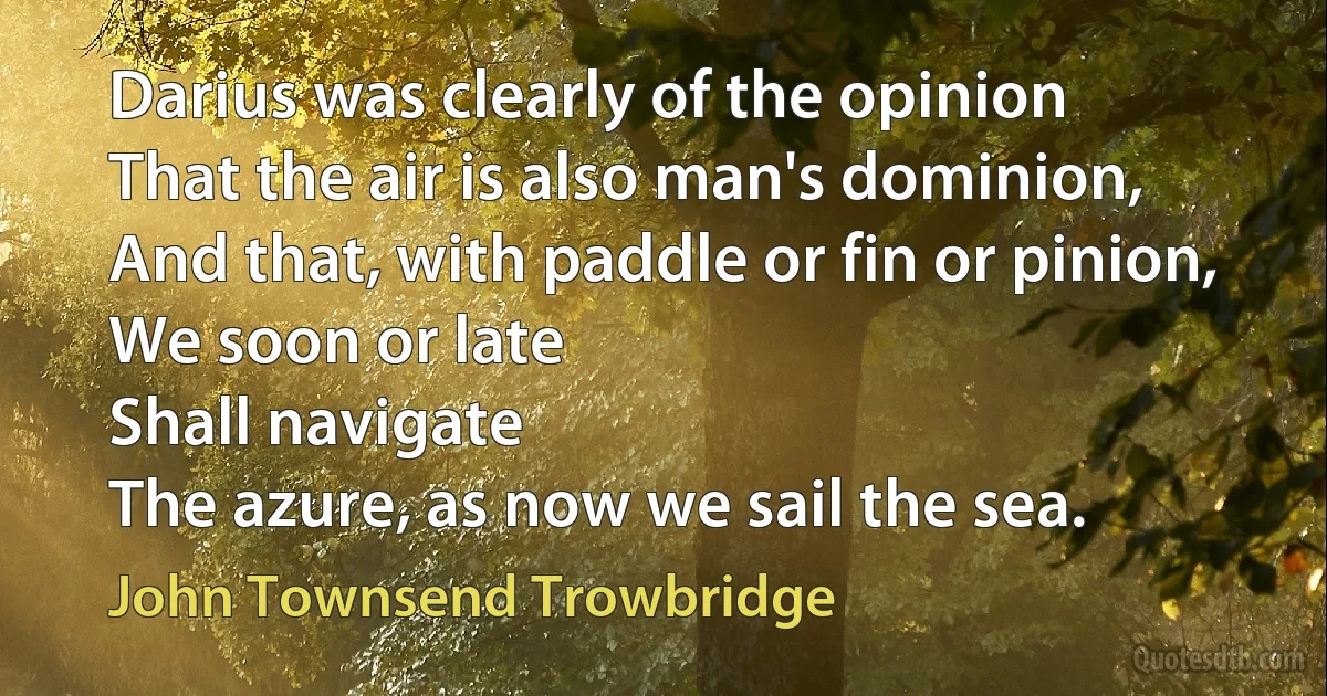 Darius was clearly of the opinion
That the air is also man's dominion,
And that, with paddle or fin or pinion,
We soon or late
Shall navigate
The azure, as now we sail the sea. (John Townsend Trowbridge)