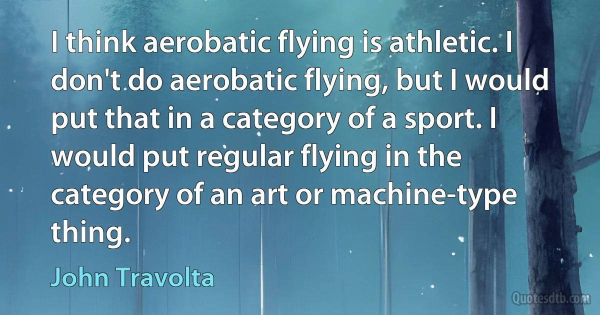 I think aerobatic flying is athletic. I don't do aerobatic flying, but I would put that in a category of a sport. I would put regular flying in the category of an art or machine-type thing. (John Travolta)