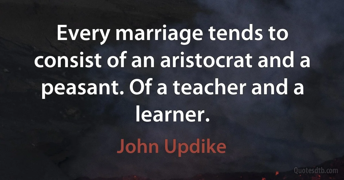 Every marriage tends to consist of an aristocrat and a peasant. Of a teacher and a learner. (John Updike)