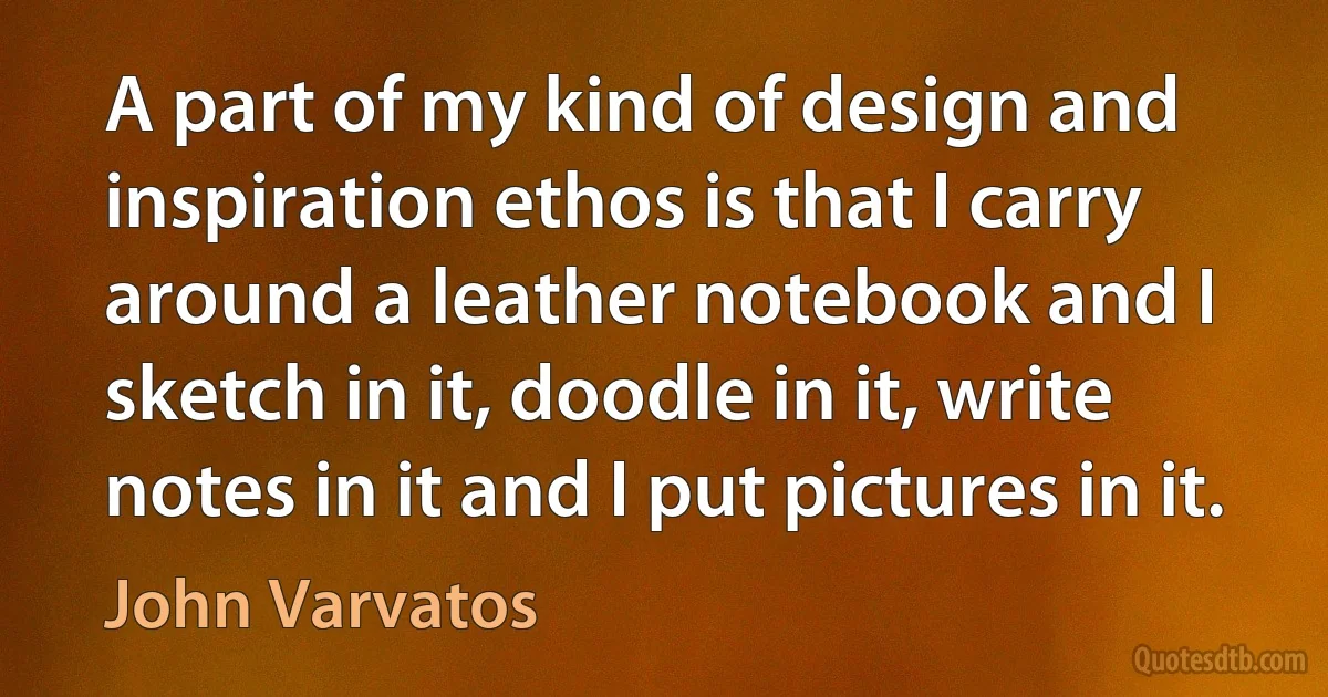 A part of my kind of design and inspiration ethos is that I carry around a leather notebook and I sketch in it, doodle in it, write notes in it and I put pictures in it. (John Varvatos)