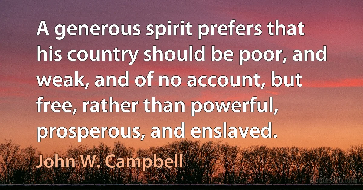 A generous spirit prefers that his country should be poor, and weak, and of no account, but free, rather than powerful, prosperous, and enslaved. (John W. Campbell)