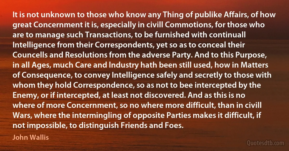 It is not unknown to those who know any Thing of publike Affairs, of how great Concernment it is, especially in civill Commotions, for those who are to manage such Transactions, to be furnished with continuall Intelligence from their Correspondents, yet so as to conceal their Councells and Resolutions from the adverse Party. And to this Purpose, in all Ages, much Care and lndustry hath been still used, how in Matters of Consequence, to convey Intelligence safely and secretly to those with whom they hold Correspondence, so as not to bee intercepted by the Enemy, or if intercepted, at least not discovered. And as this is no where of more Concernment, so no where more difficult, than in civill Wars, where the intermingling of opposite Parties makes it difficult, if not impossible, to distinguish Friends and Foes. (John Wallis)