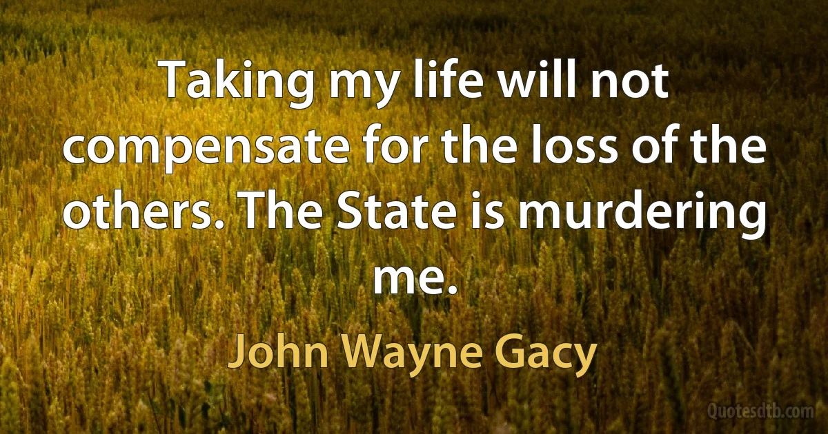 Taking my life will not compensate for the loss of the others. The State is murdering me. (John Wayne Gacy)