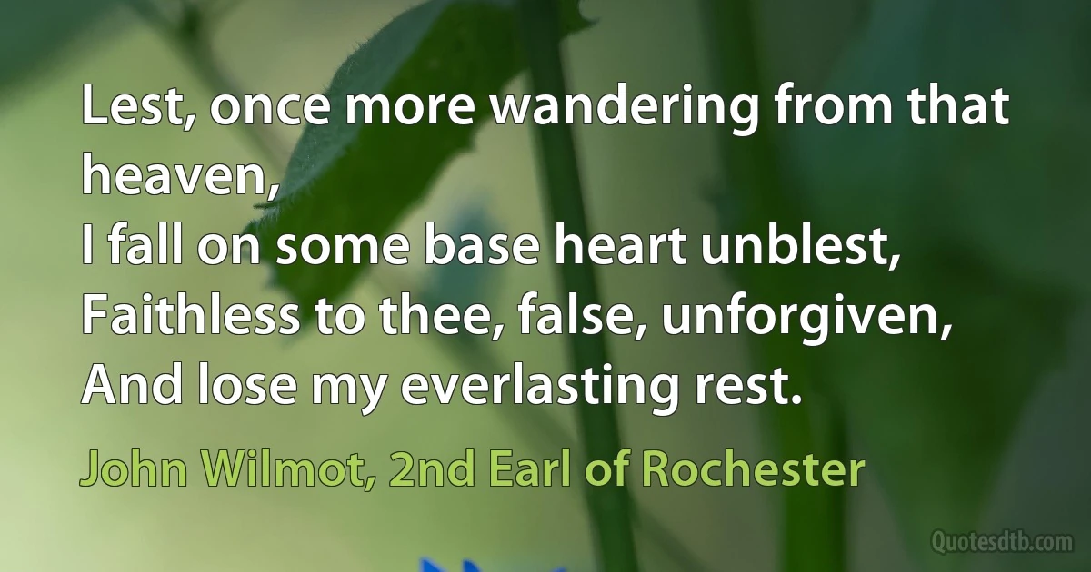 Lest, once more wandering from that heaven,
I fall on some base heart unblest,
Faithless to thee, false, unforgiven,
And lose my everlasting rest. (John Wilmot, 2nd Earl of Rochester)