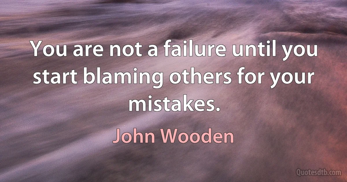 You are not a failure until you start blaming others for your mistakes. (John Wooden)