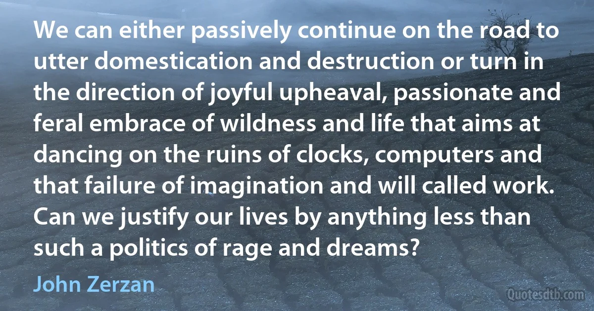 We can either passively continue on the road to utter domestication and destruction or turn in the direction of joyful upheaval, passionate and feral embrace of wildness and life that aims at dancing on the ruins of clocks, computers and that failure of imagination and will called work. Can we justify our lives by anything less than such a politics of rage and dreams? (John Zerzan)