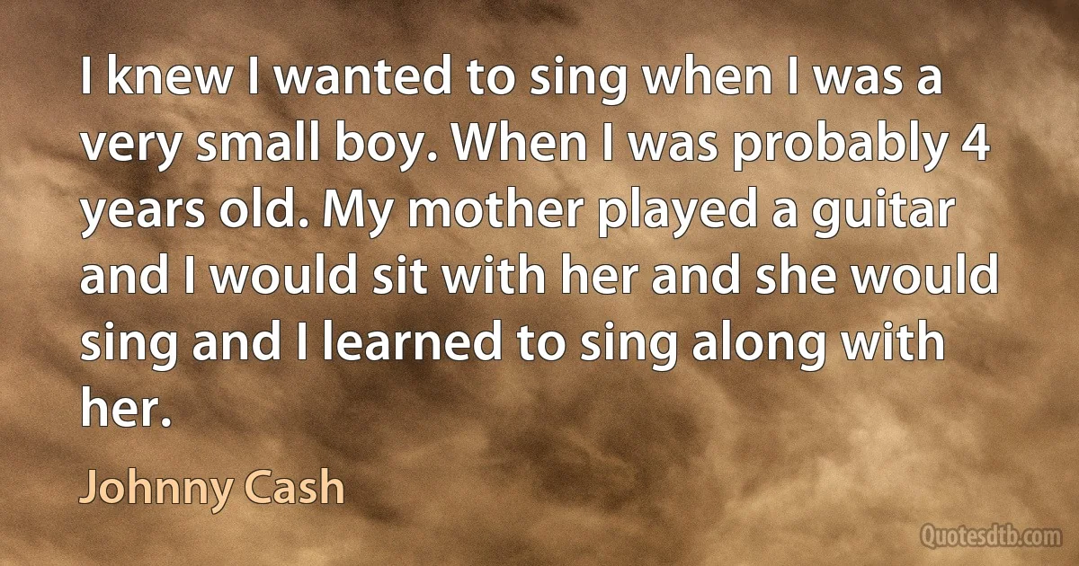 I knew I wanted to sing when I was a very small boy. When I was probably 4 years old. My mother played a guitar and I would sit with her and she would sing and I learned to sing along with her. (Johnny Cash)