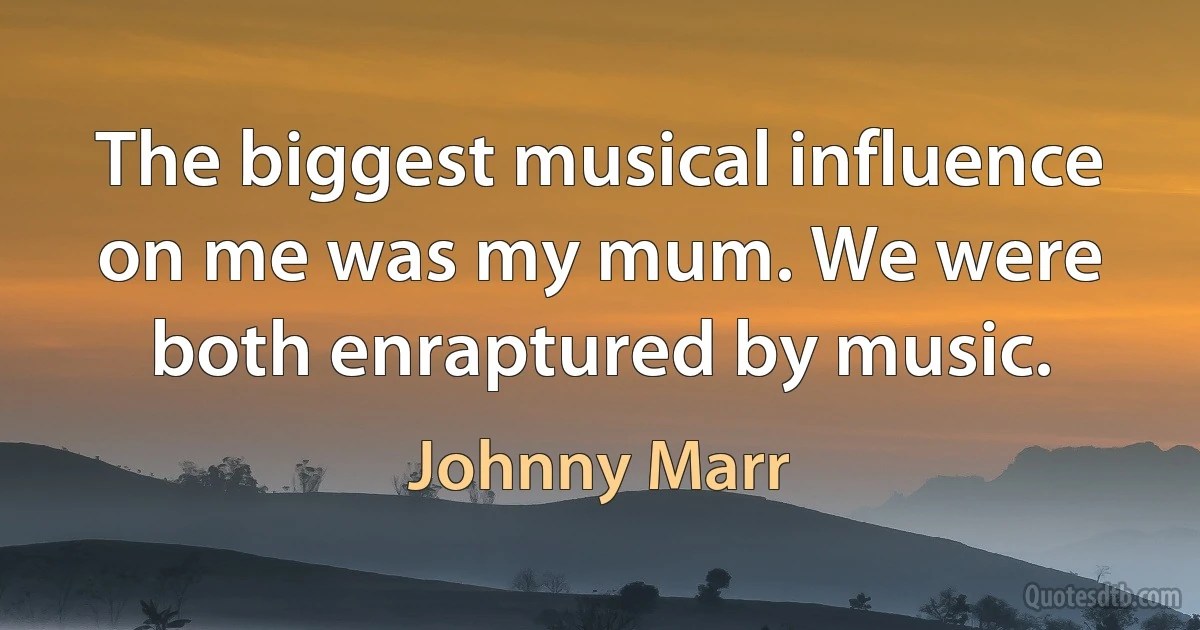 The biggest musical influence on me was my mum. We were both enraptured by music. (Johnny Marr)