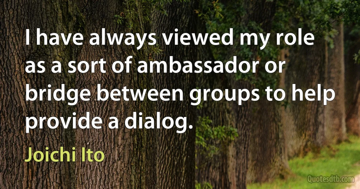 I have always viewed my role as a sort of ambassador or bridge between groups to help provide a dialog. (Joichi Ito)