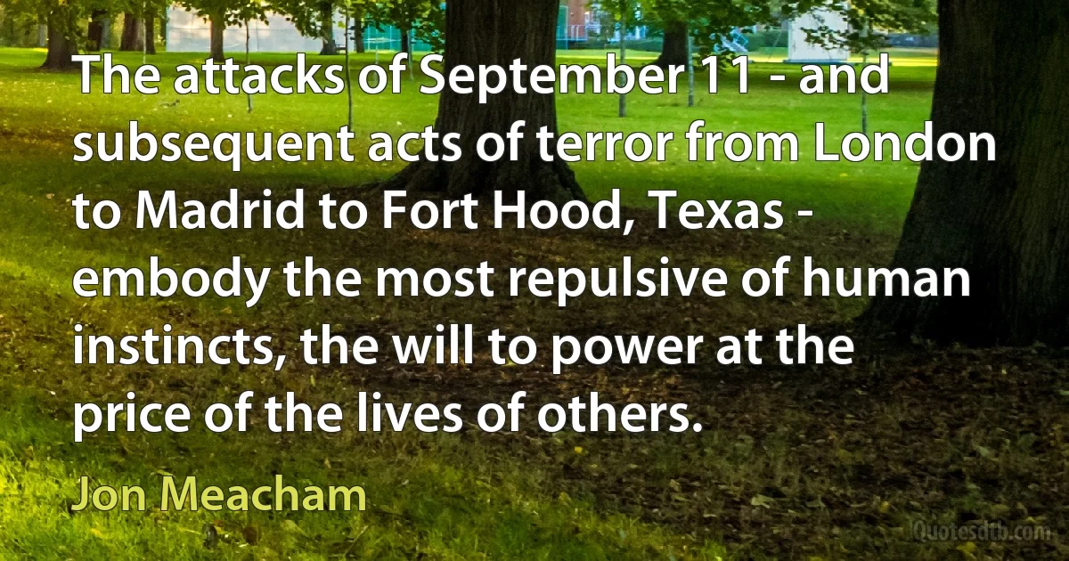 The attacks of September 11 - and subsequent acts of terror from London to Madrid to Fort Hood, Texas - embody the most repulsive of human instincts, the will to power at the price of the lives of others. (Jon Meacham)