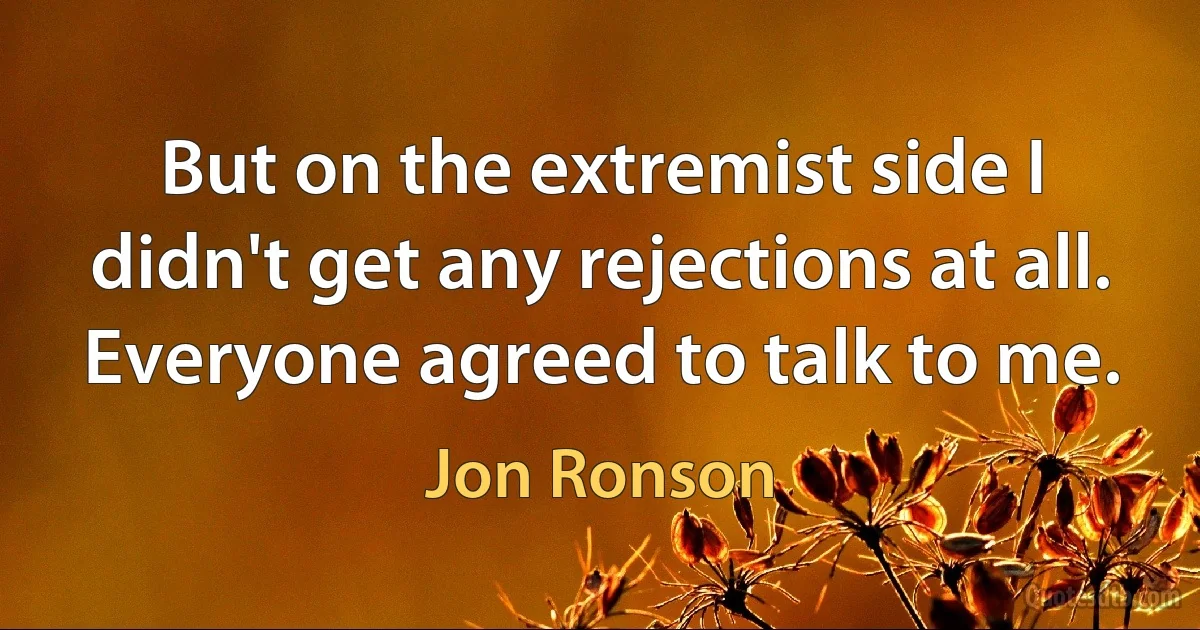 But on the extremist side I didn't get any rejections at all. Everyone agreed to talk to me. (Jon Ronson)