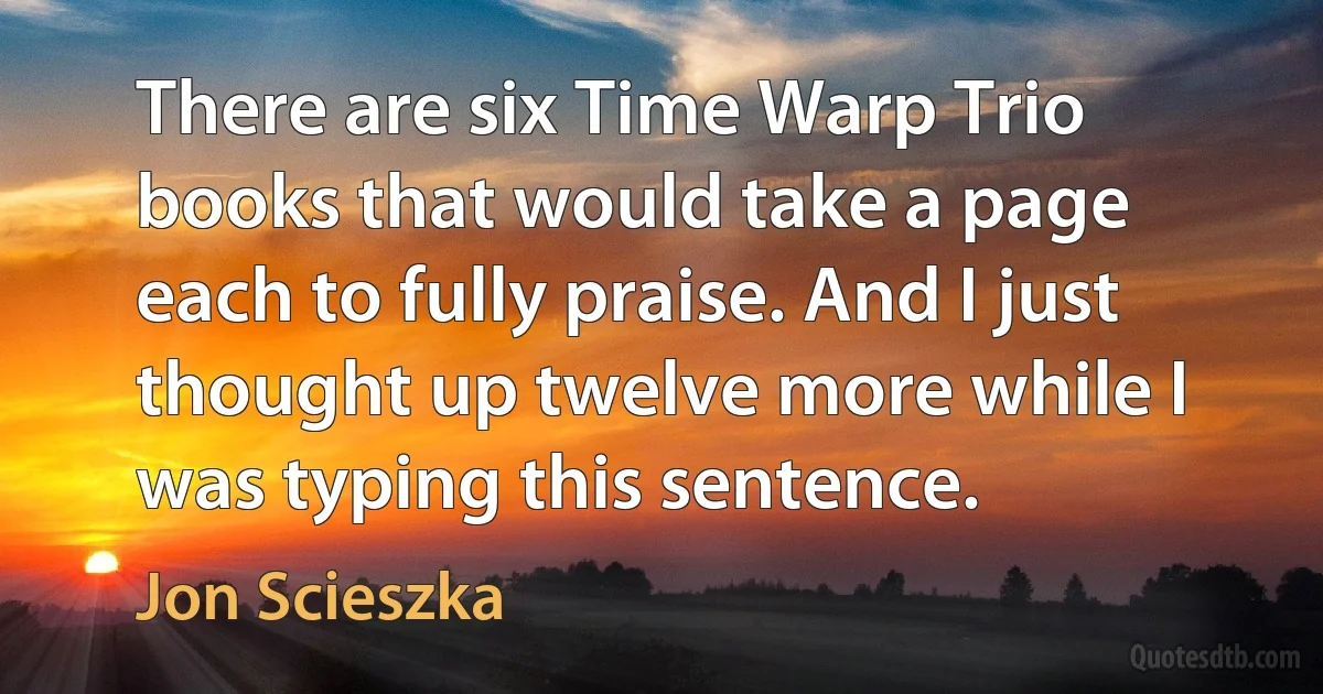 There are six Time Warp Trio books that would take a page each to fully praise. And I just thought up twelve more while I was typing this sentence. (Jon Scieszka)