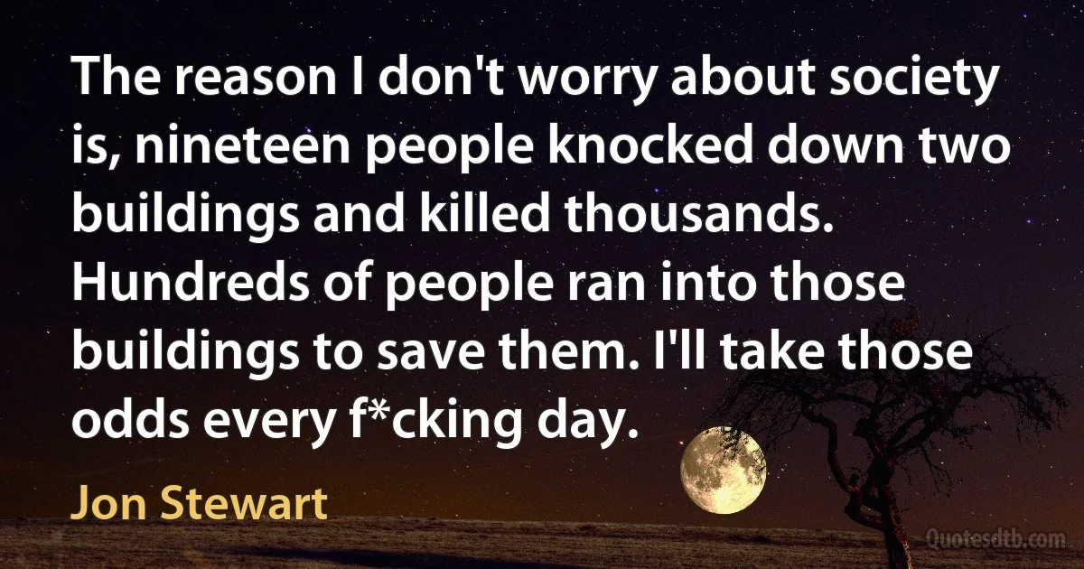 The reason I don't worry about society is, nineteen people knocked down two buildings and killed thousands. Hundreds of people ran into those buildings to save them. I'll take those odds every f*cking day. (Jon Stewart)