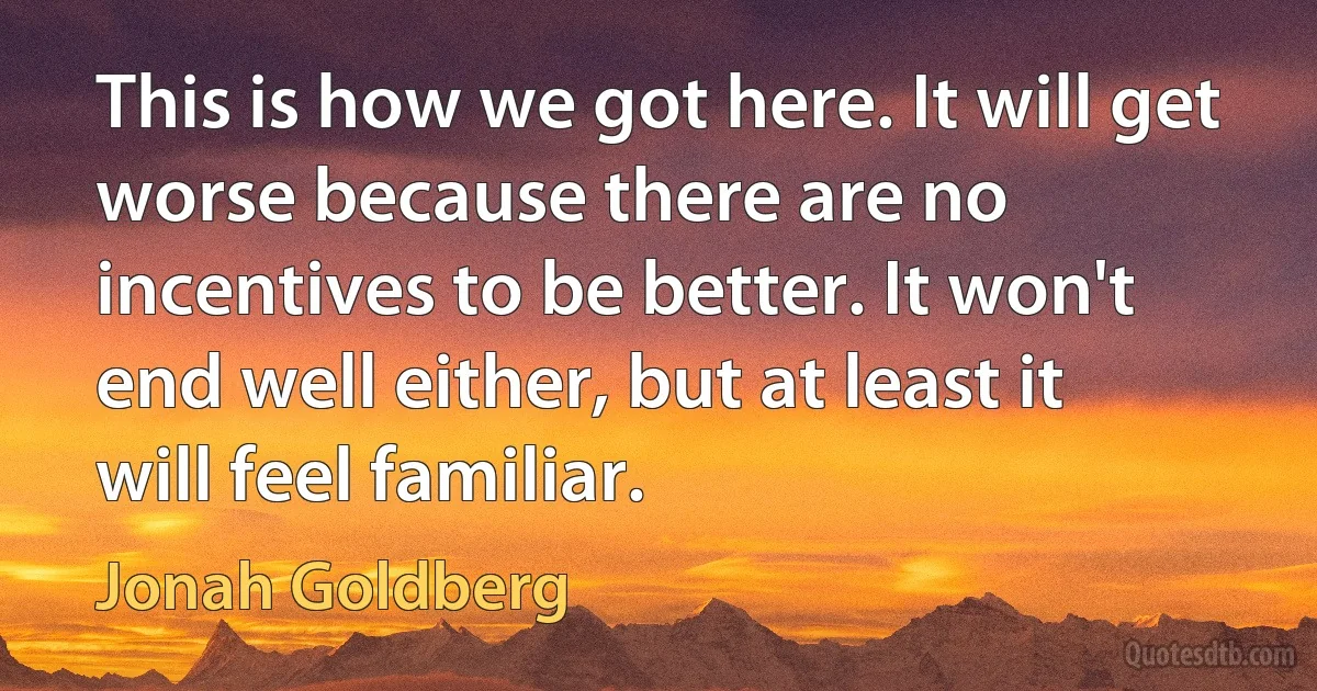 This is how we got here. It will get worse because there are no incentives to be better. It won't end well either, but at least it will feel familiar. (Jonah Goldberg)