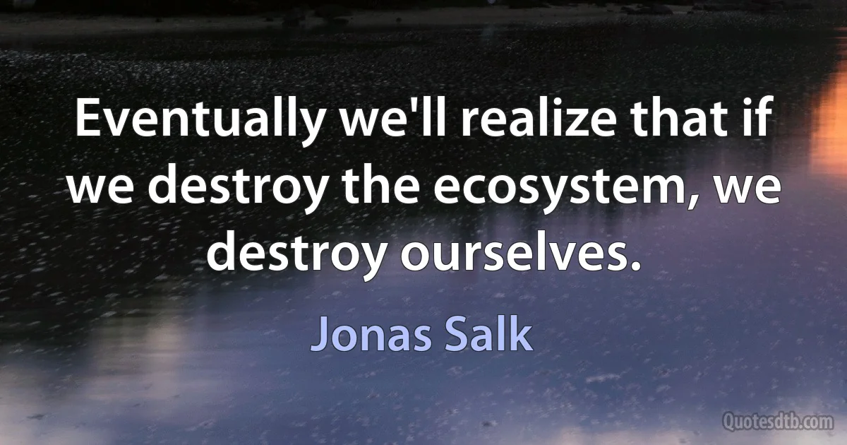 Eventually we'll realize that if we destroy the ecosystem, we destroy ourselves. (Jonas Salk)