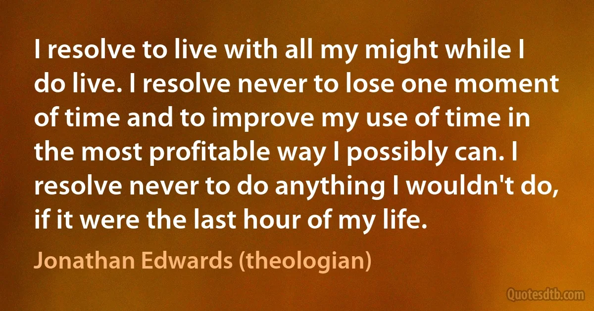 I resolve to live with all my might while I do live. I resolve never to lose one moment of time and to improve my use of time in the most profitable way I possibly can. I resolve never to do anything I wouldn't do, if it were the last hour of my life. (Jonathan Edwards (theologian))