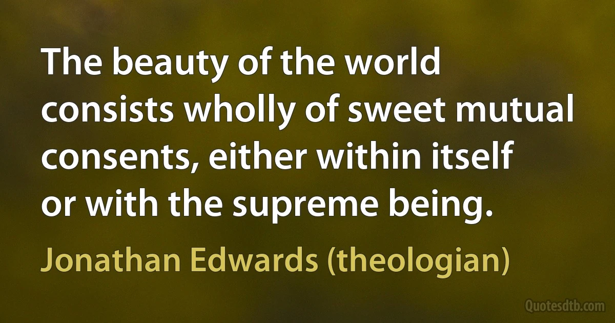 The beauty of the world consists wholly of sweet mutual consents, either within itself or with the supreme being. (Jonathan Edwards (theologian))