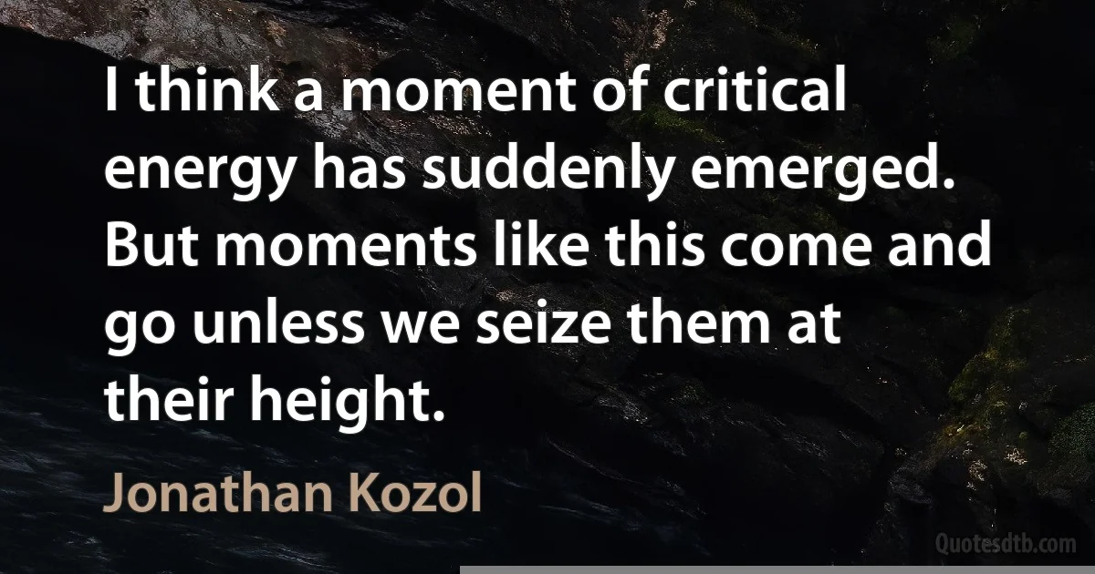 I think a moment of critical energy has suddenly emerged. But moments like this come and go unless we seize them at their height. (Jonathan Kozol)