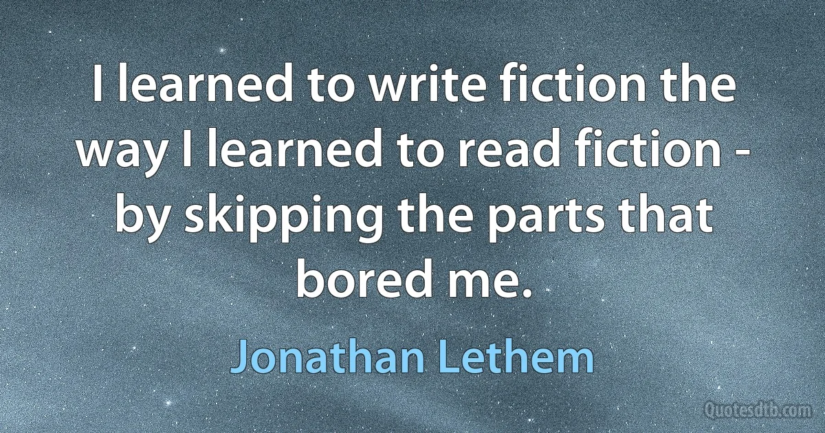 I learned to write fiction the way I learned to read fiction - by skipping the parts that bored me. (Jonathan Lethem)