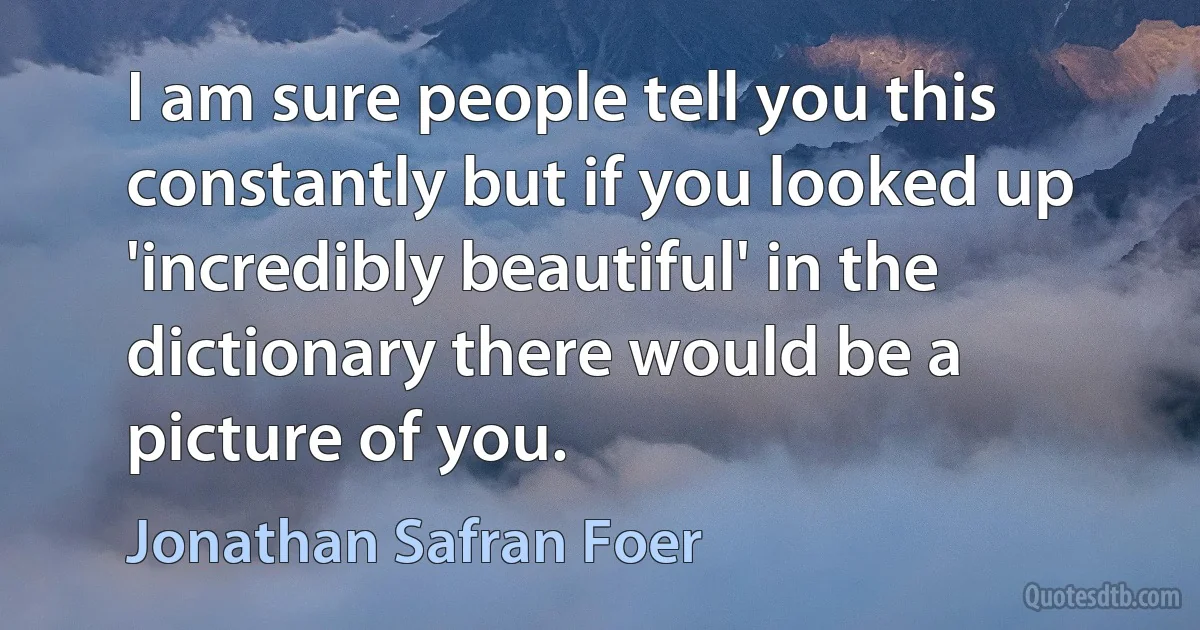 I am sure people tell you this constantly but if you looked up 'incredibly beautiful' in the dictionary there would be a picture of you. (Jonathan Safran Foer)