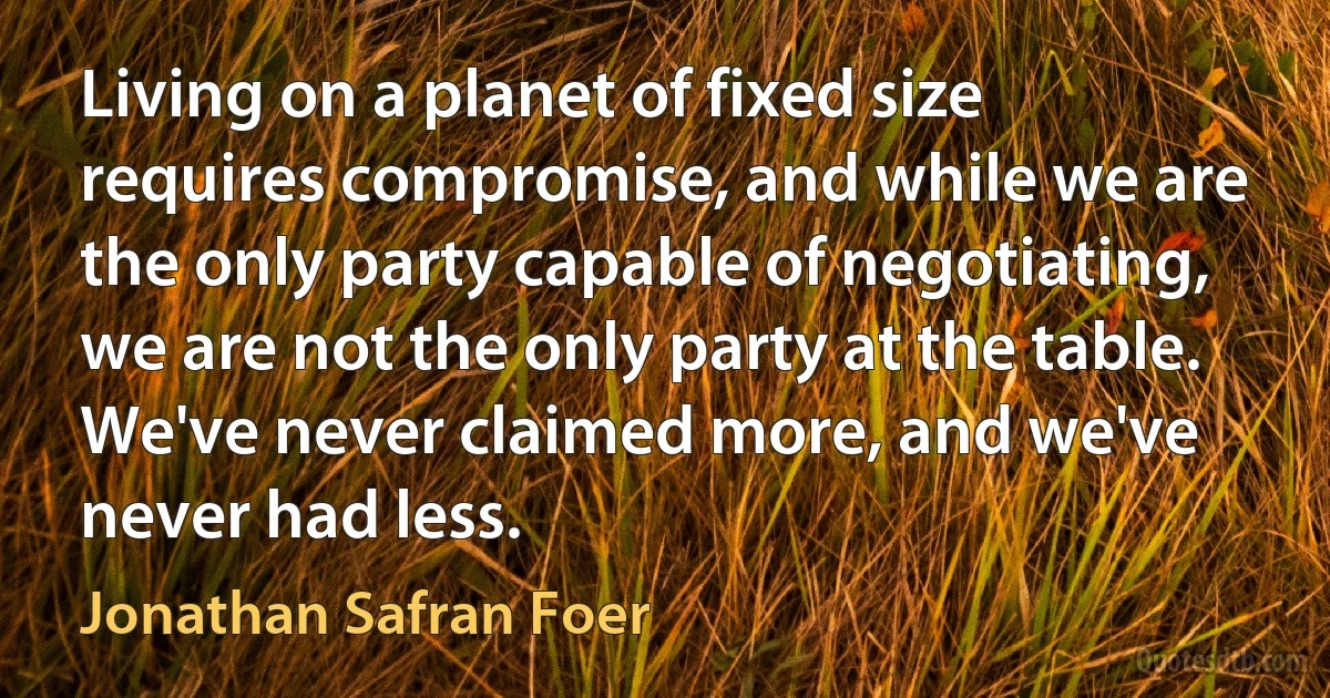 Living on a planet of fixed size requires compromise, and while we are the only party capable of negotiating, we are not the only party at the table. We've never claimed more, and we've never had less. (Jonathan Safran Foer)