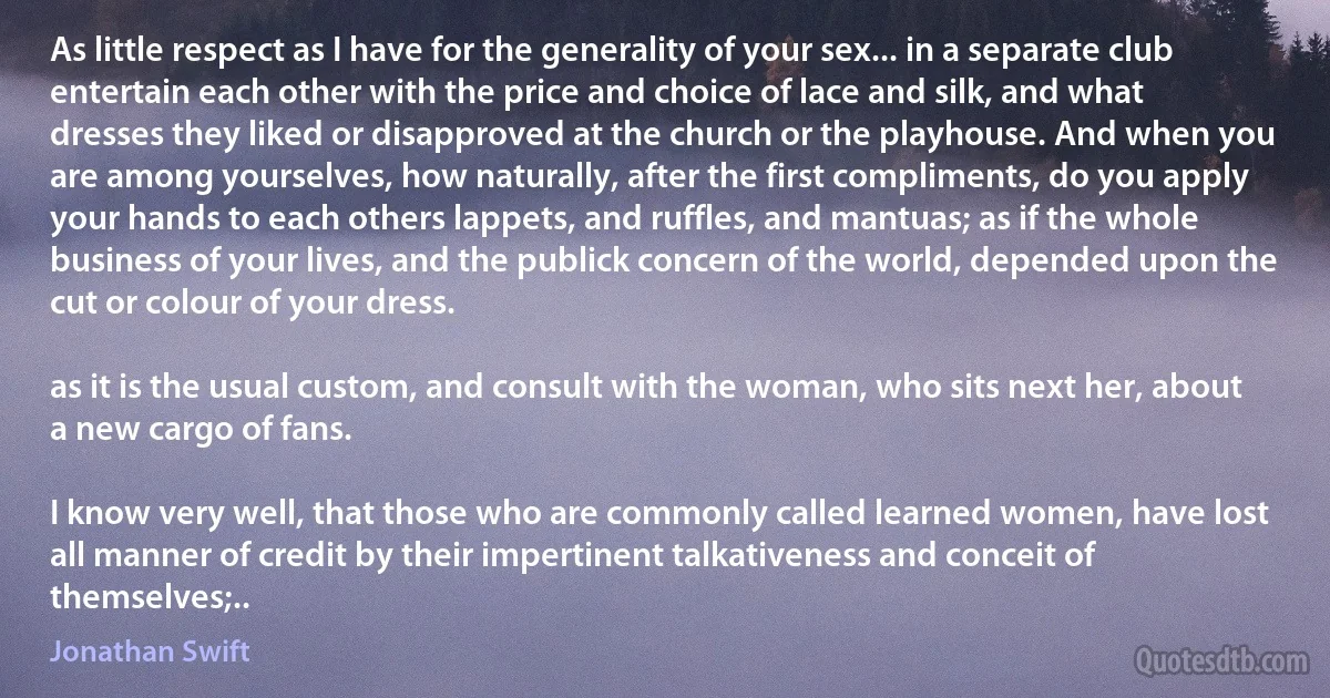 As little respect as I have for the generality of your sex... in a separate club entertain each other with the price and choice of lace and silk, and what dresses they liked or disapproved at the church or the playhouse. And when you are among yourselves, how naturally, after the first compliments, do you apply your hands to each others lappets, and ruffles, and mantuas; as if the whole business of your lives, and the publick concern of the world, depended upon the cut or colour of your dress.

as it is the usual custom, and consult with the woman, who sits next her, about a new cargo of fans.

I know very well, that those who are commonly called learned women, have lost all manner of credit by their impertinent talkativeness and conceit of themselves;.. (Jonathan Swift)