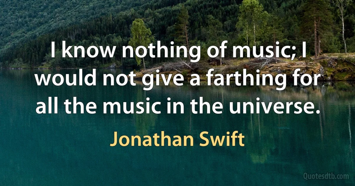 I know nothing of music; I would not give a farthing for all the music in the universe. (Jonathan Swift)